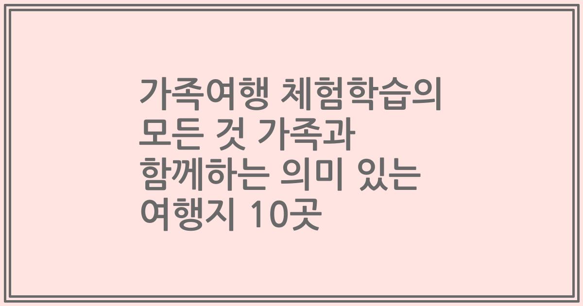 가족여행 체험학습의 모든 것 가족과 함께하는 의미 있는 여행지 10곳